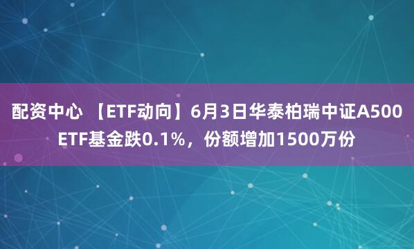 配资中心 【ETF动向】6月3日华泰柏瑞中证A500ETF基金跌0.1%，份额增加1500万份