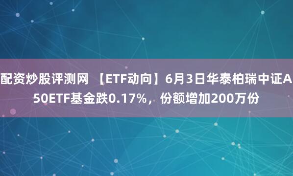 配资炒股评测网 【ETF动向】6月3日华泰柏瑞中证A50ETF基金跌0.17%，份额增加200万份