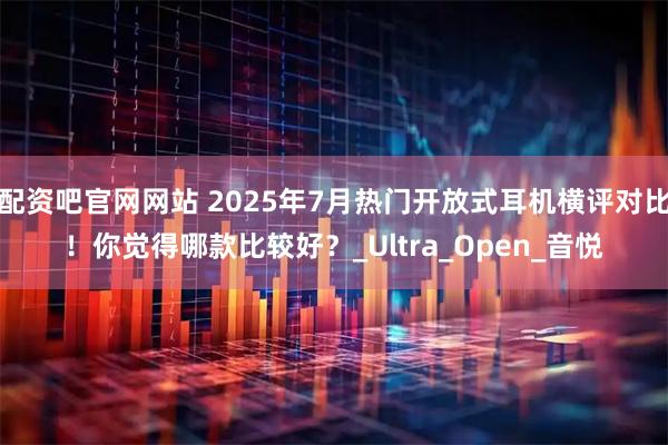 配资吧官网网站 2025年7月热门开放式耳机横评对比！你觉得哪款比较好？_Ultra_Open_音悦