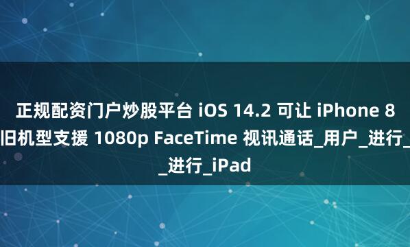 正规配资门户炒股平台 iOS 14.2 可让 iPhone 8 后的旧机型支援 1080p FaceTime 视讯通话_用户_进行_iPad