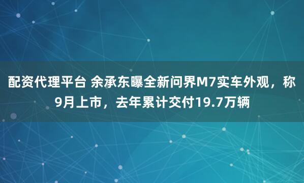 配资代理平台 余承东曝全新问界M7实车外观，称9月上市，去年累计交付19.7万辆