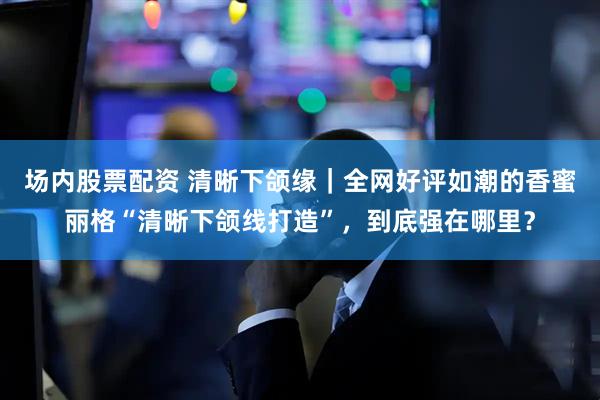 场内股票配资 清晰下颌缘｜全网好评如潮的香蜜丽格“清晰下颌线打造”，到底强在哪里？