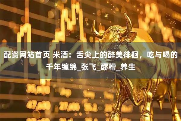 配资网站首页 米酒：舌尖上的醉美徘徊，吃与喝的千年缠绵_张飞_醪糟_养生