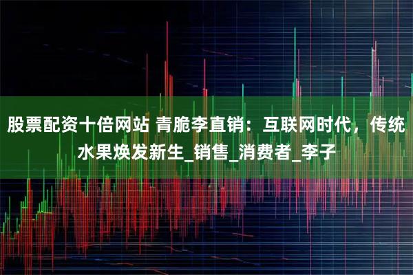 股票配资十倍网站 青脆李直销：互联网时代，传统水果焕发新生_销售_消费者_李子
