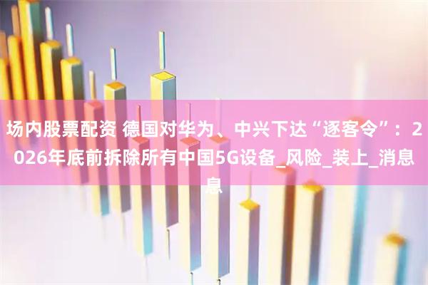 场内股票配资 德国对华为、中兴下达“逐客令”：2026年底前拆除所有中国5G设备_风险_装上_消息