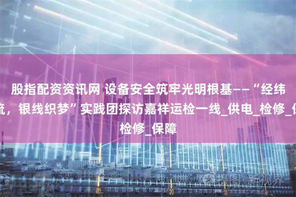 股指配资资讯网 设备安全筑牢光明根基——“经纬电流，银线织梦”实践团探访嘉祥运检一线_供电_检修_保障