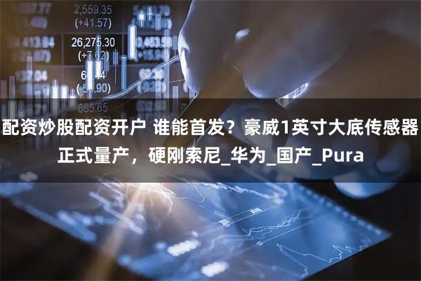 配资炒股配资开户 谁能首发？豪威1英寸大底传感器正式量产，硬刚索尼_华为_国产_Pura