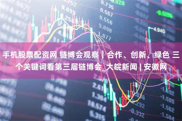 手机股票配资网 链博会观察｜合作、创新、绿色 三个关键词看第三届链博会_大皖新闻 | 安徽网