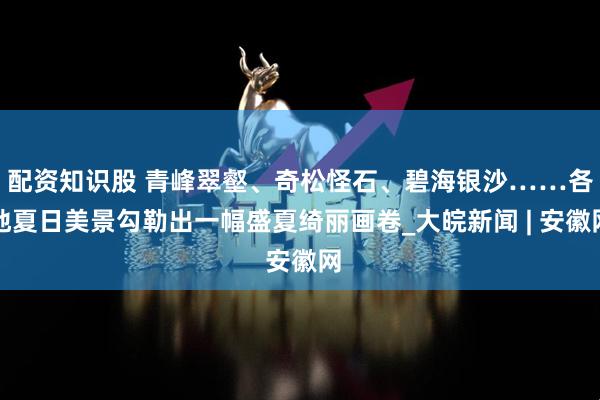 配资知识股 青峰翠壑、奇松怪石、碧海银沙……各地夏日美景勾勒出一幅盛夏绮丽画卷_大皖新闻 | 安徽网