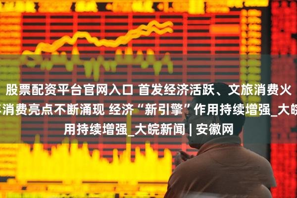 股票配资平台官网入口 首发经济活跃、文旅消费火热……上半年消费亮点不断涌现 经济“新引擎”作用持续增强_大皖新闻 | 安徽网