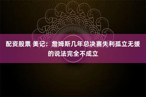配资股票 美记：詹姆斯几年总决赛失利孤立无援的说法完全不成立