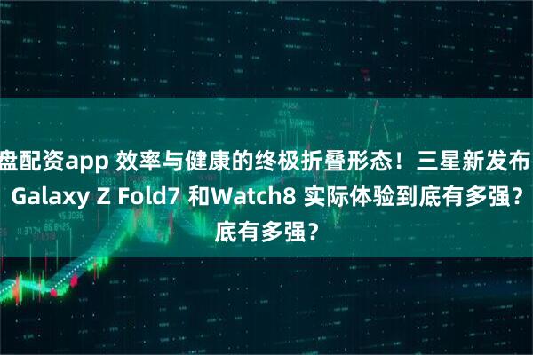 实盘配资app 效率与健康的终极折叠形态！三星新发布的 Galaxy Z Fold7 和Watch8 实际体验到底有多强？