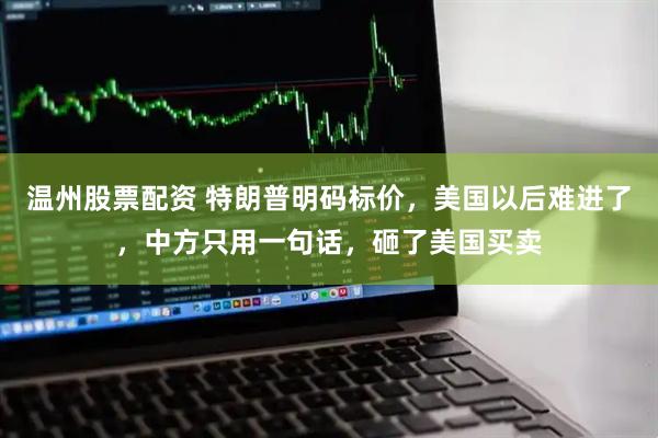 温州股票配资 特朗普明码标价，美国以后难进了，中方只用一句话，砸了美国买卖