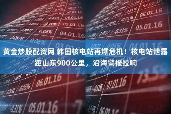 黄金炒股配资网 韩国核电站再爆危机！核电站泄露距山东900公里，沿海警报拉响