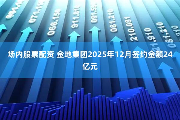 场内股票配资 金地集团2025年12月签约金额24亿元