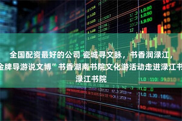 全国配资最好的公司 瓷城寻文脉，书香润渌江，“金牌导游说文博”书香湖南书院文化游活动走进渌江书院