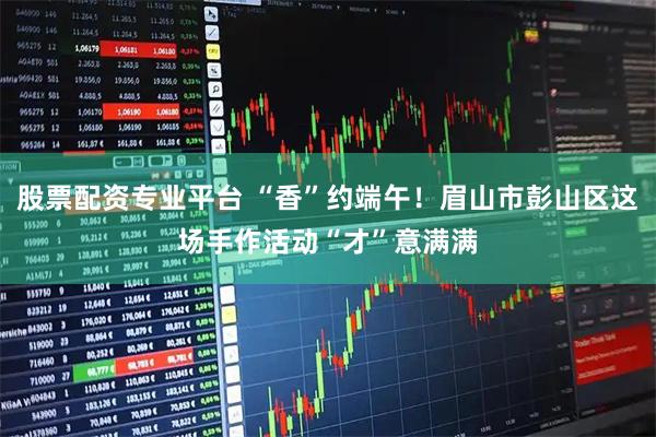 股票配资专业平台 “香”约端午！眉山市彭山区这场手作活动“才”意满满