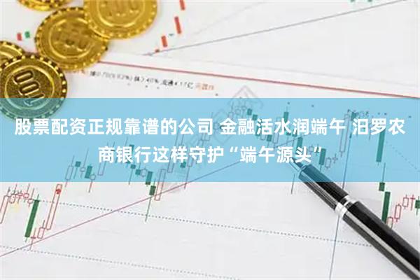 股票配资正规靠谱的公司 金融活水润端午 汨罗农商银行这样守护“端午源头”