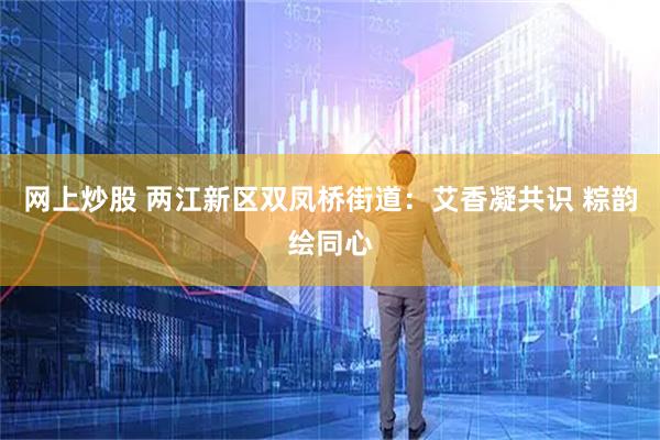 网上炒股 两江新区双凤桥街道：艾香凝共识 粽韵绘同心
