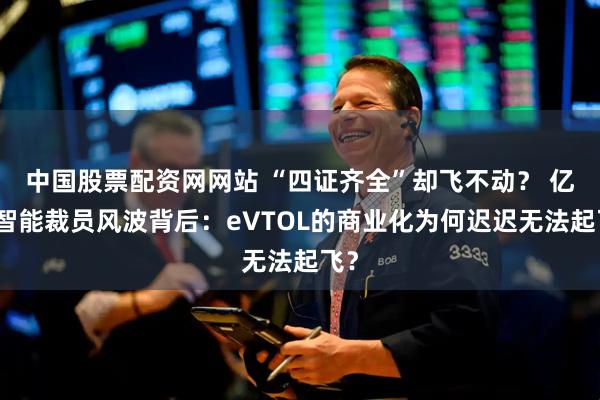 中国股票配资网网站 “四证齐全”却飞不动？ 亿航智能裁员风波背后：eVTOL的商业化为何迟迟无法起飞？
