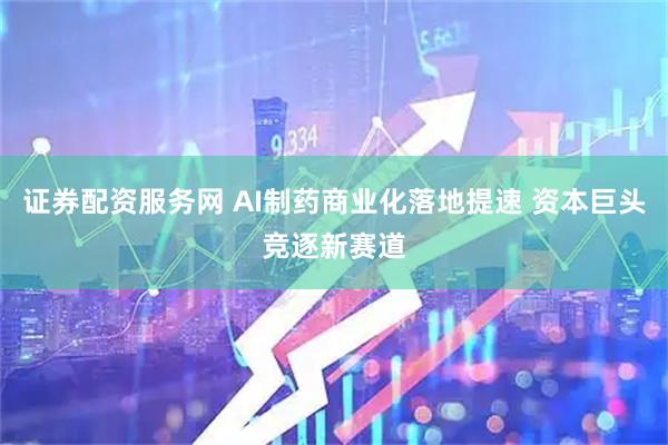 证券配资服务网 AI制药商业化落地提速 资本巨头竞逐新赛道
