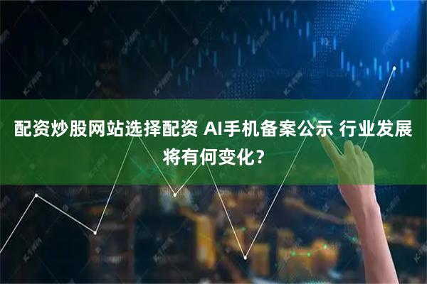 配资炒股网站选择配资 AI手机备案公示 行业发展将有何变化？