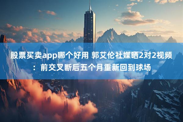 股票买卖app哪个好用 郭艾伦社媒晒2对2视频：前交叉断后五个月重新回到球场